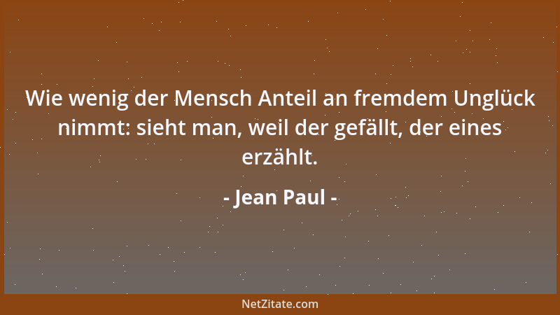 Jean Paul - Wie wenig der Mensch Anteil an fremdem Unglück nimmt: sieht man, weil der gefällt, der eines erzählt....