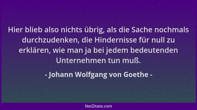 Johann Wolfgang von Goethe - Hier blieb also nichts übrig, als die Sache nochmals durchzudenken, die Hindernisse für null z...