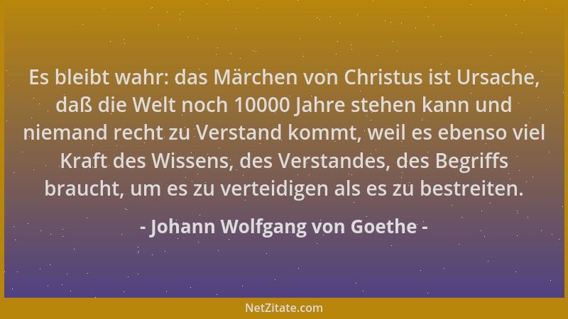 Johann Wolfgang von Goethe - Es bleibt wahr: das Märchen von Christus ist Ursache, daß die Welt noch 10000 Jahre stehen kan...