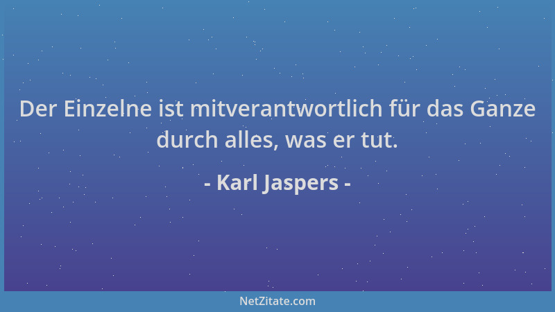 Karl Jaspers - Der Einzelne ist mitverantwortlich für das Ganze durch alles, was er tut....
