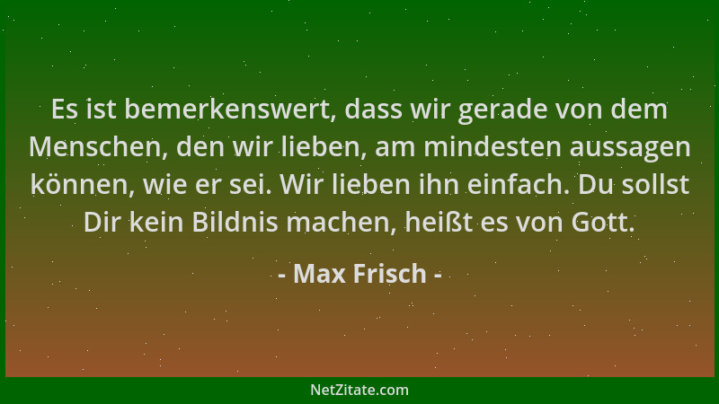 Max Frisch - Es ist bemerkenswert, dass wir gerade von dem Menschen, den wir lieben, am mindesten aussagen können, wie er s...
