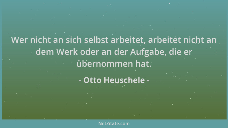 Otto Heuschele - Wer nicht an sich selbst arbeitet, arbeitet nicht an dem Werk oder an der Aufgabe, die er übernommen hat....