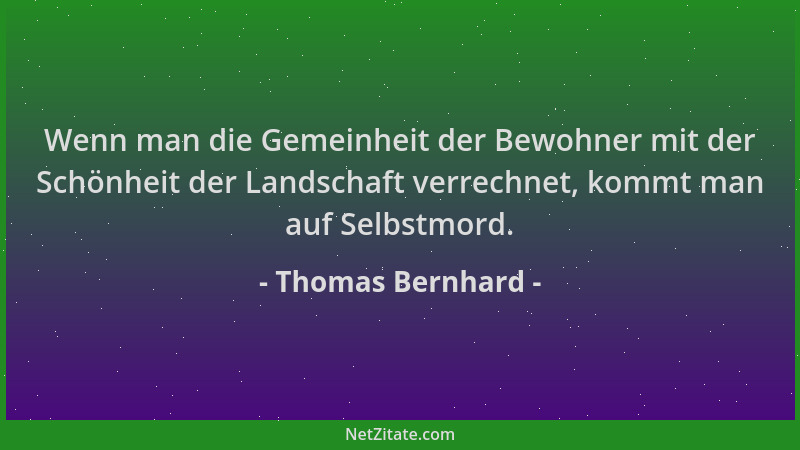Thomas Bernhard - Wenn man die Gemeinheit der Bewohner mit der Schönheit der Landschaft verrechnet, kommt man auf Selbstmor...