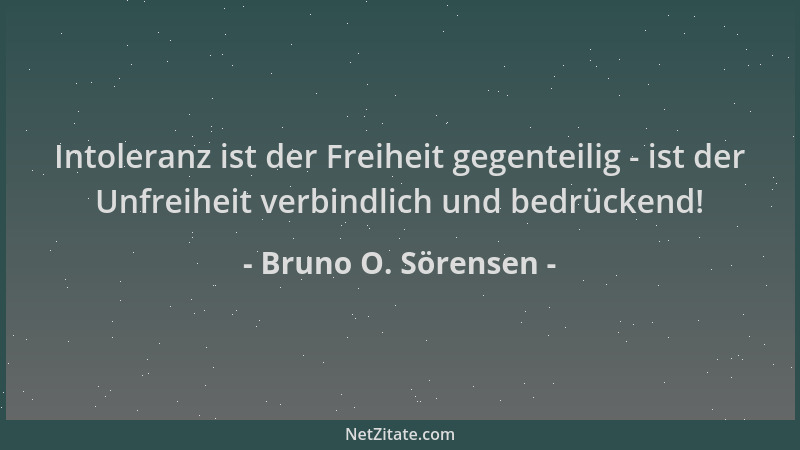Bruno O. Sörensen - Intoleranz ist der Freiheit gegenteilig - ist der Unfreiheit verbindlich und bedrückend!...