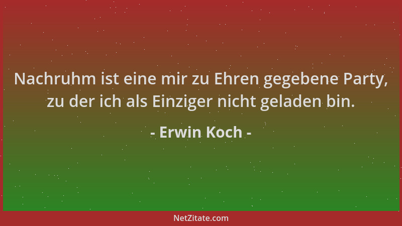 Erwin Koch - Nachruhm ist eine mir zu Ehren gegebene Party, zu der ich als Einziger nicht geladen bin....