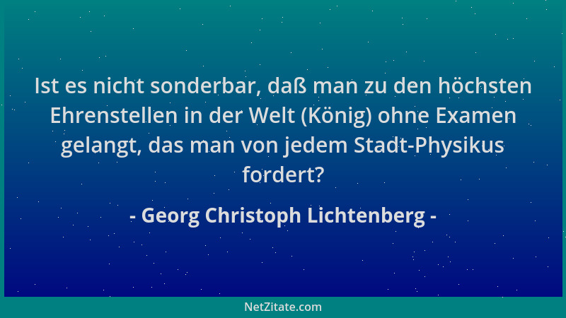 Georg Christoph Lichtenberg - Ist es nicht sonderbar, daß man zu den höchsten Ehrenstellen in der Welt (König) ohne Examen...