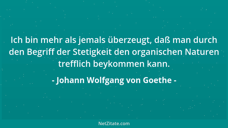 Johann Wolfgang von Goethe - Ich bin mehr als jemals überzeugt, daß man durch den Begriff der Stetigkeit den organischen Na...