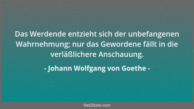 Johann Wolfgang von Goethe - Das Werdende entzieht sich der unbefangenen Wahrnehmung; nur das Gewordene fällt in die verläß...