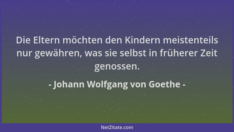 Johann Wolfgang von Goethe - Die Eltern möchten den Kindern meistenteils nur gewähren, was sie selbst in früherer Zeit geno...