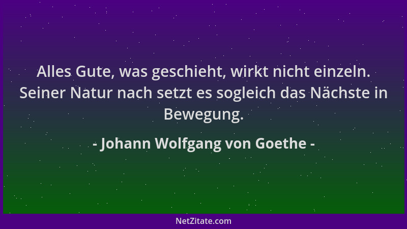 Johann Wolfgang von Goethe - Alles Gute, was geschieht, wirkt nicht einzeln. Seiner Natur nach setzt es sogleich das Nächst...