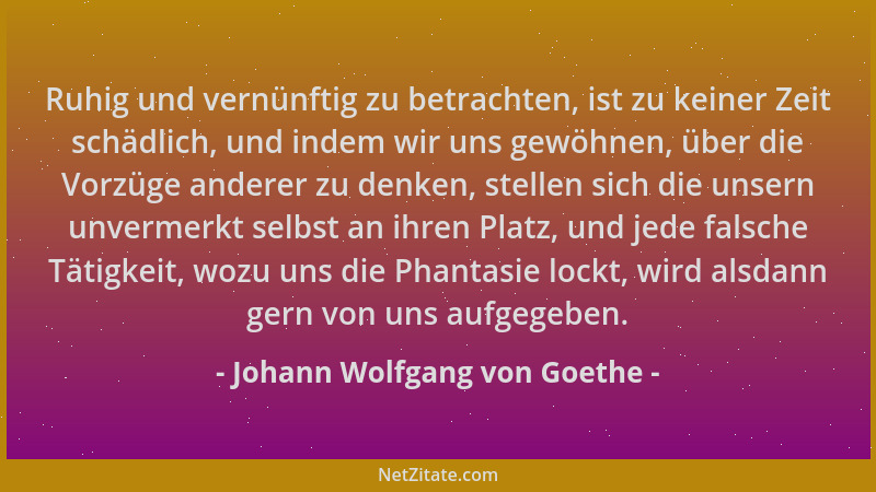 Johann Wolfgang von Goethe - Ruhig und vernünftig zu betrachten, ist zu keiner Zeit schädlich, und indem wir uns gewöhnen,...