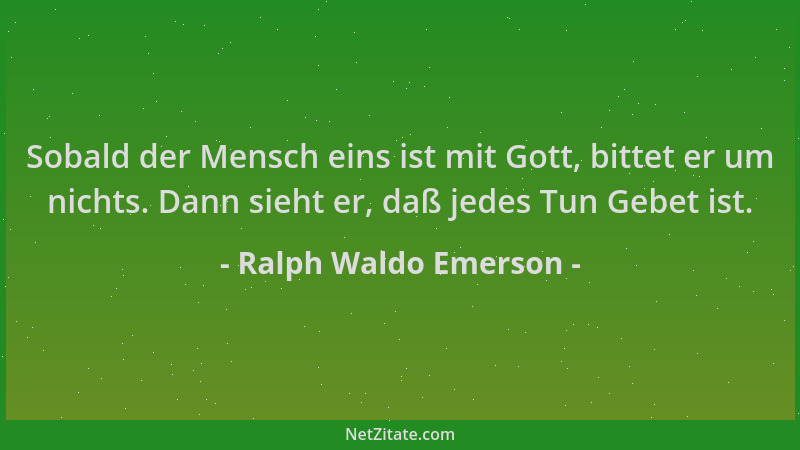Ralph Waldo Emerson - Sobald der Mensch eins ist mit Gott, bittet er um nichts. Dann sieht er, daß jedes Tun Gebet ist....