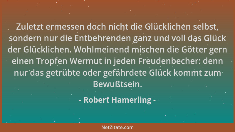 Robert Hamerling - Zuletzt ermessen doch nicht die Glücklichen selbst, sondern nur die Entbehrenden ganz und voll das Glück...