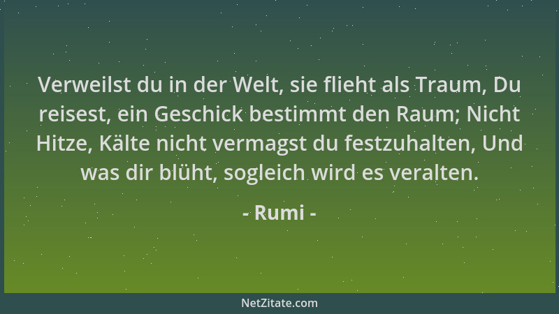 Rumi - Verweilst du in der Welt, sie flieht als Traum, Du reisest, ein Geschick bestimmt den Raum; Nicht Hitze, Kälte nicht...