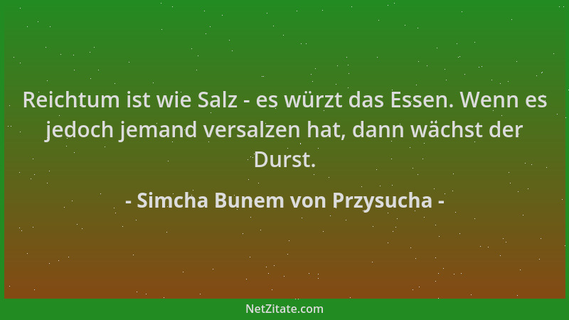 Simcha Bunem von Przysucha - Reichtum ist wie Salz - es würzt das Essen. Wenn es jedoch jemand versalzen hat, dann wächst d...