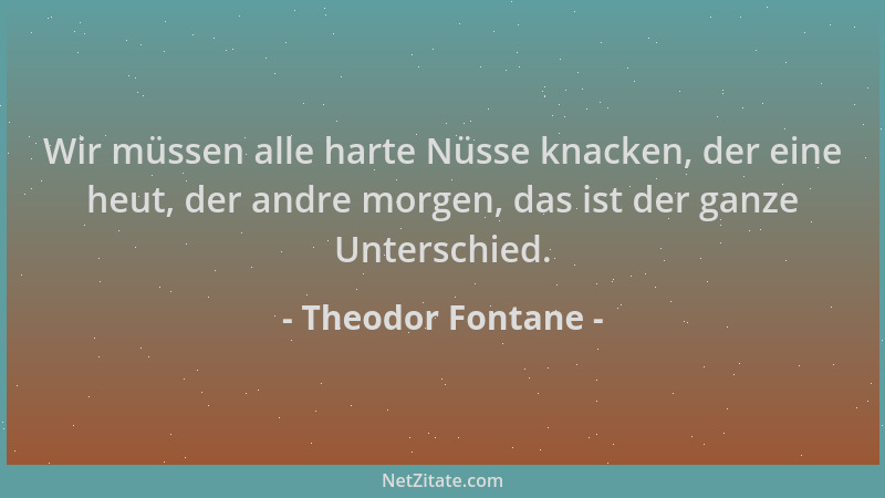 Theodor Fontane - Wir müssen alle harte Nüsse knacken, der eine heut, der andre morgen, das ist der ganze Unterschied....