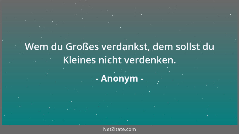 Anonym - Wem du Großes verdankst, dem sollst du Kleines nicht verdenken....