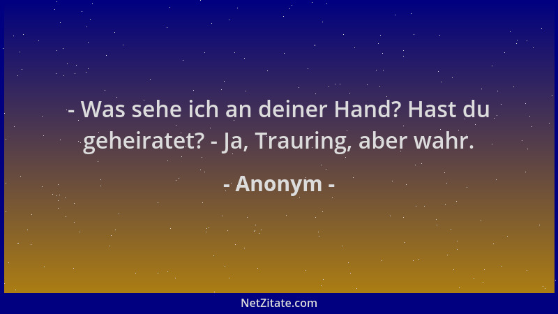 Anonym - - Was sehe ich an deiner Hand? Hast du geheiratet? - Ja, Trauring, aber wahr....