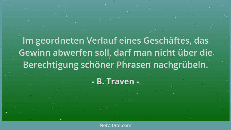 B. Traven - Im geordneten Verlauf eines Geschäftes, das Gewinn abwerfen soll, darf man nicht über die Berechtigung schöner...