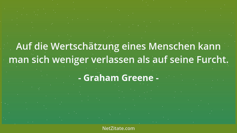 Graham Greene - Auf die Wertschätzung eines Menschen kann man sich weniger verlassen als auf seine Furcht....