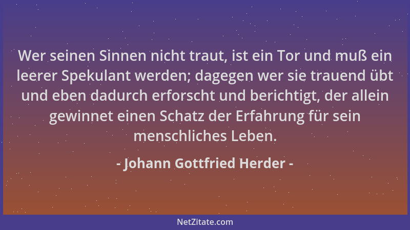 Johann Gottfried Herder - Wer seinen Sinnen nicht traut, ist ein Tor und muß ein leerer Spekulant werden; dagegen wer sie t...