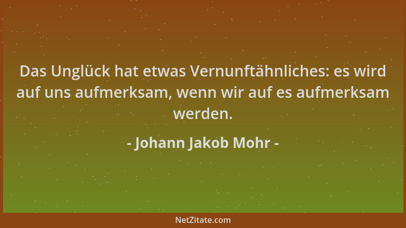 Johann Jakob Mohr - Das Unglück hat etwas Vernunftähnliches: es wird auf uns aufmerksam, wenn wir auf es aufmerksam werden....