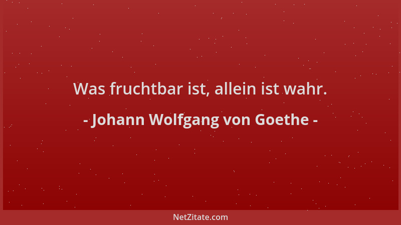 Johann Wolfgang von Goethe - Was fruchtbar ist, allein ist wahr....
