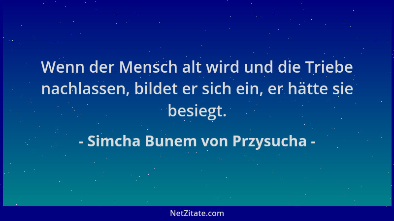 Simcha Bunem von Przysucha - Wenn der Mensch alt wird und die Triebe nachlassen, bildet er sich ein, er hätte sie besiegt....