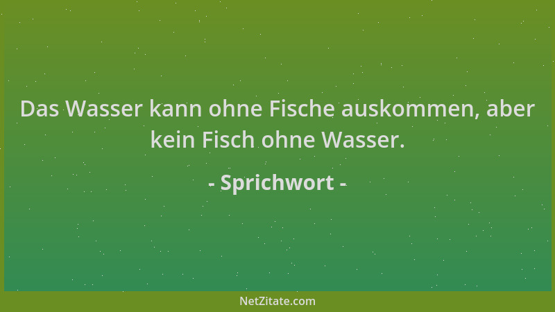 Sprichwort - Das Wasser kann ohne Fische auskommen, aber kein Fisch ohne Wasser....