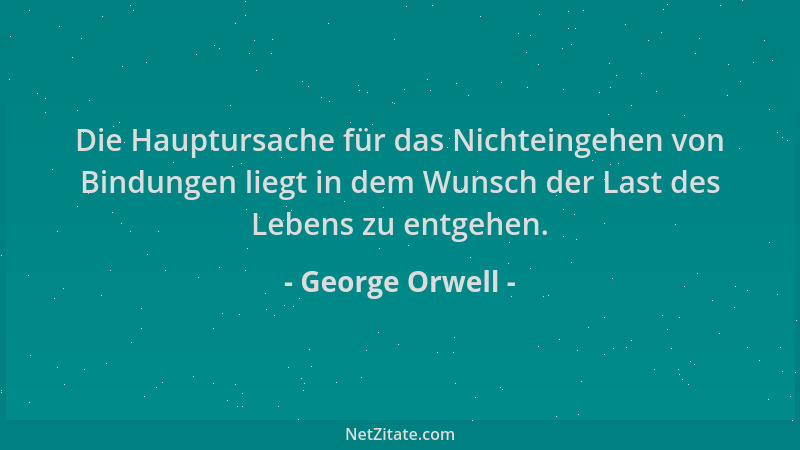 George Orwell - Die Hauptursache für das Nichteingehen von Bindungen liegt in dem Wunsch der Last des Lebens zu entgehen....