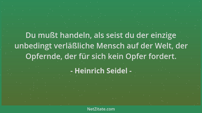 Heinrich Seidel - Du mußt handeln, als seist du der einzige unbedingt verläßliche Mensch auf der Welt, der Opfernde, der fü...