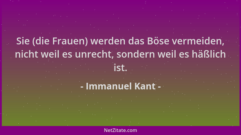 Immanuel Kant - Sie (die Frauen) werden das Böse vermeiden, nicht weil es unrecht, sondern weil es häßlich ist....