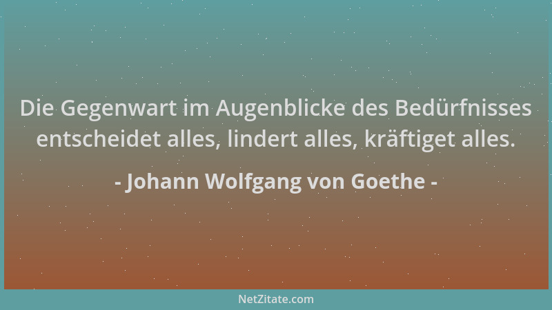 Johann Wolfgang von Goethe - Die Gegenwart im Augenblicke des Bedürfnisses entscheidet alles, lindert alles, kräftiget alle...