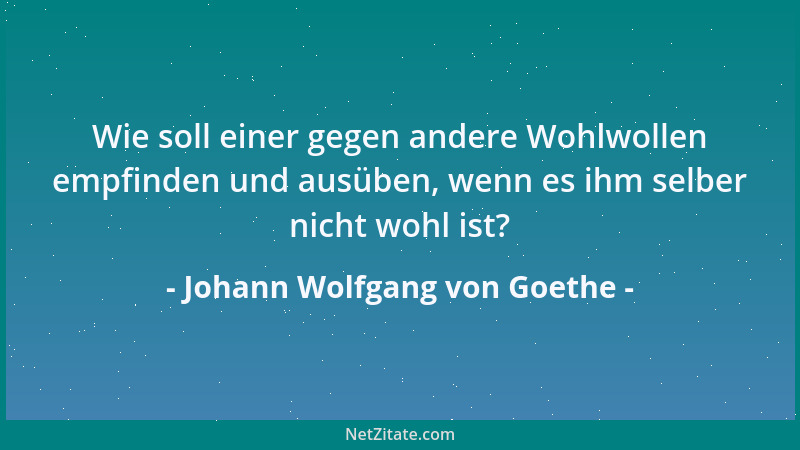 Johann Wolfgang von Goethe - Wie soll einer gegen andere Wohlwollen empfinden und ausüben, wenn es ihm selber nicht wohl is...