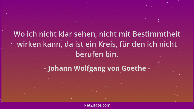 Johann Wolfgang von Goethe - Wo ich nicht klar sehen, nicht mit Bestimmtheit wirken kann, da ist ein Kreis, für den ich nic...