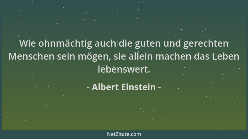 Albert Einstein - Wie ohnmächtig auch die guten und gerechten Menschen sein mögen, sie allein machen das Leben lebenswert....