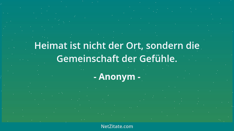 Anonym - Heimat ist nicht der Ort, sondern die Gemeinschaft der Gefühle....