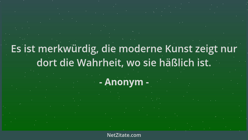 Anonym - Es ist merkwürdig, die moderne Kunst zeigt nur dort die Wahrheit, wo sie häßlich ist....