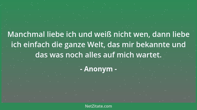 Anonym - Manchmal liebe ich und weiß nicht wen, dann liebe ich einfach die ganze Welt, das mir bekannte und das was noch al...