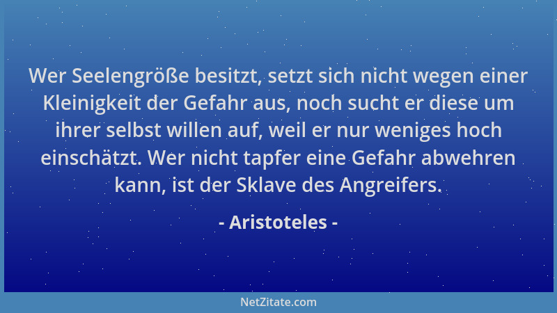 Aristoteles - Wer Seelengröße besitzt, setzt sich nicht wegen einer Kleinigkeit der Gefahr aus, noch sucht er diese um ihre...
