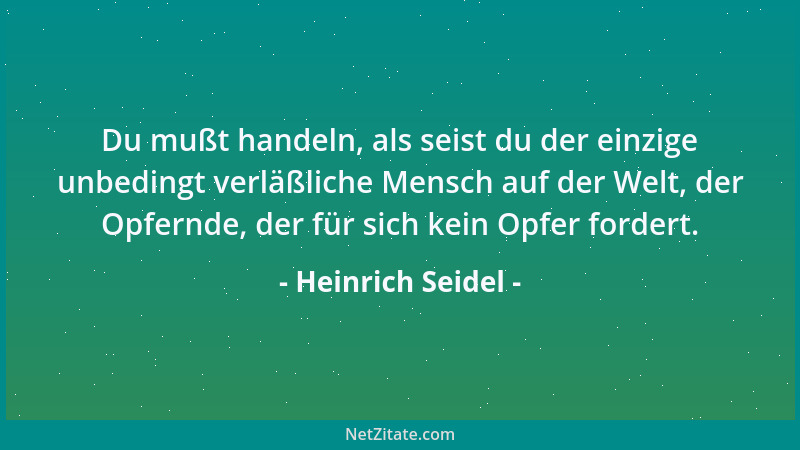 Heinrich Seidel - Du mußt handeln, als seist du der einzige unbedingt verläßliche Mensch auf der Welt, der Opfernde, der fü...