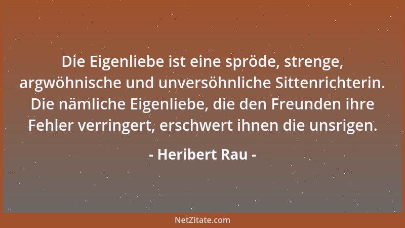 Heribert Rau - Die Eigenliebe ist eine spröde, strenge, argwöhnische und unversöhnliche Sittenrichterin. Die nämliche Eigen...