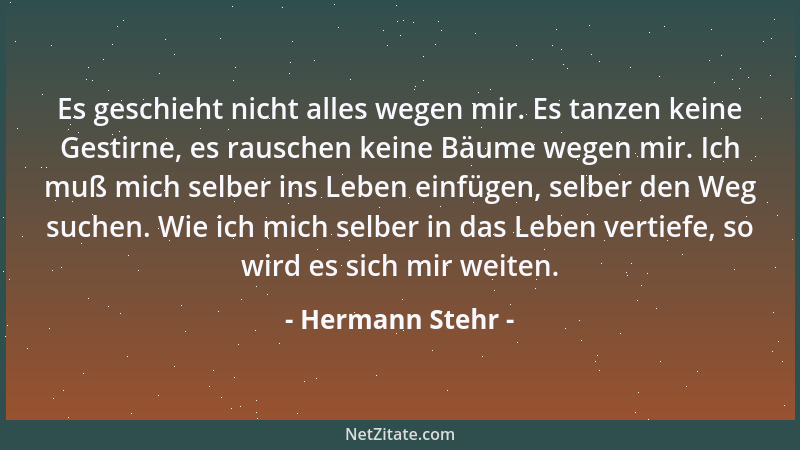 Hermann Stehr - Es geschieht nicht alles wegen mir. Es tanzen keine Gestirne, es rauschen keine Bäume wegen mir. Ich muß mi...
