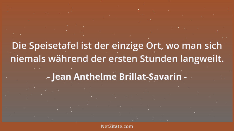 Jean Anthelme Brillat-Savarin - Die Speisetafel ist der einzige Ort, wo man sich niemals während der ersten Stunden langwei...