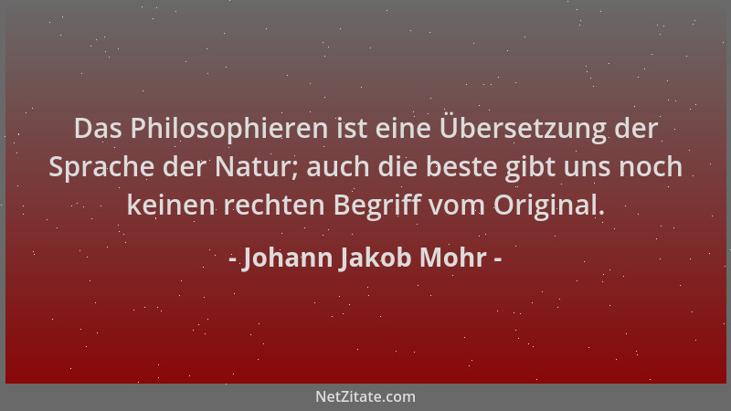 Johann Jakob Mohr - Das Philosophieren ist eine Übersetzung der Sprache der Natur; auch die beste gibt uns noch keinen rech...