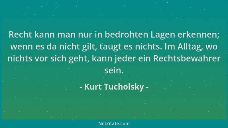 Kurt Tucholsky - Recht kann man nur in bedrohten Lagen erkennen; wenn es da nicht gilt, taugt es nichts. Im Alltag, wo nich...