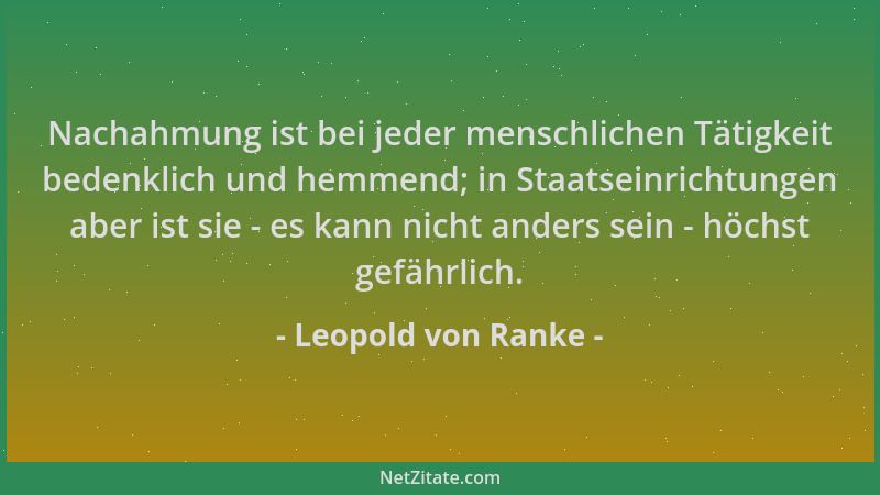 Leopold von Ranke - Nachahmung ist bei jeder menschlichen Tätigkeit bedenklich und hemmend; in Staatseinrichtungen aber ist...