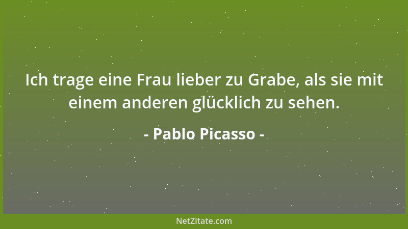 Pablo Picasso - Ich trage eine Frau lieber zu Grabe, als sie mit einem anderen glücklich zu sehen....