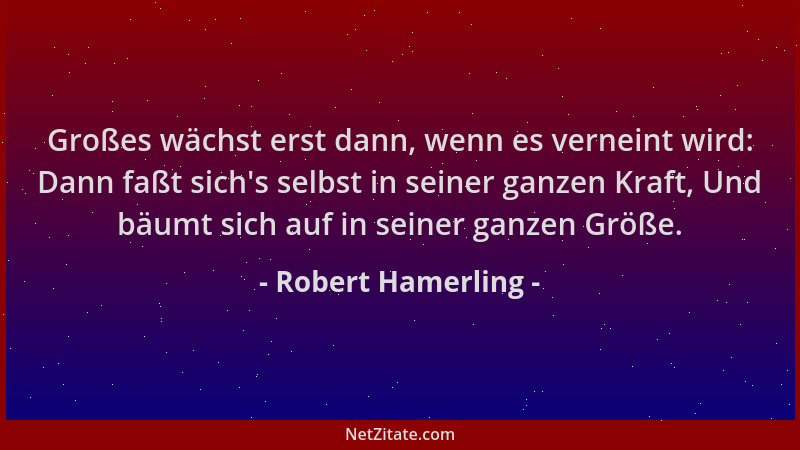 Robert Hamerling - Großes wächst erst dann, wenn es verneint wird: Dann faßt sich 's selbst in seiner ganzen Kraft, Und bäum...