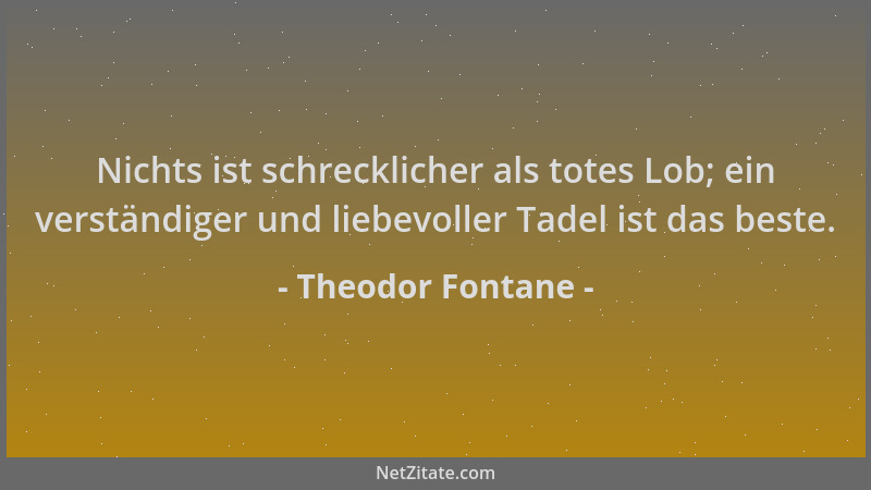 Theodor Fontane - Nichts ist schrecklicher als totes Lob; ein verständiger und liebevoller Tadel ist das beste....